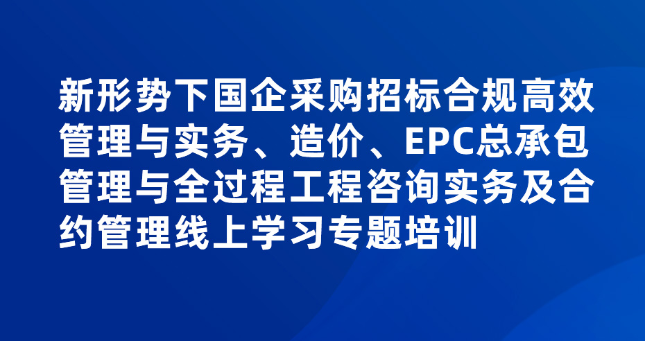 新形势下国企采购招标合规高效管理与实务、造价、EPC总承包管理与全过程工程咨询实务及合约管理线上学习专题培训