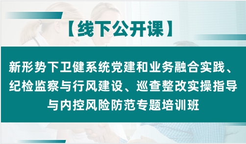 新形势下卫健系统党建和业务融合实践、纪检监察与行风建设、巡查整改实操指导与内控风险防范专题培训班
