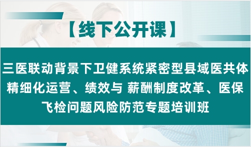 三医联动背景下卫健系统紧密型县域医共体精细化运营、绩效与 薪酬制度改革、医保飞检问题风险防范专题培训班